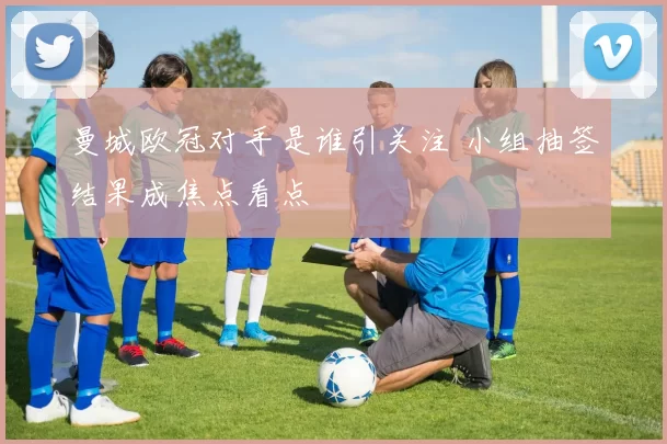 曼城欧冠对手是谁引关注 小组抽签结果成焦点看点