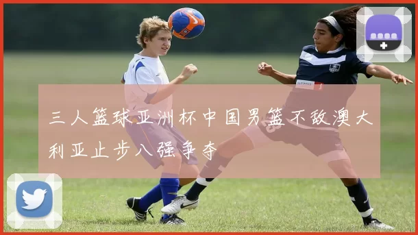 三人篮球亚洲杯中国男篮不敌澳大利亚止步八强争夺