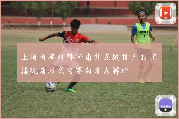 上海海港对阵河南焦点战将开打 直播观看方式与赛前看点解析