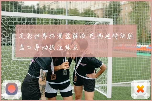 足彩世界杯澳盘解读 巴西逆转取胜盘口异动投注焦点