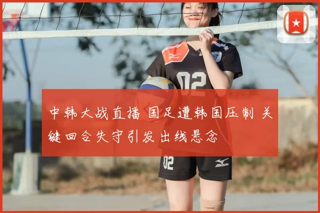 中韩大战直播 国足遭韩国压制 关键回合失守引发出线悬念