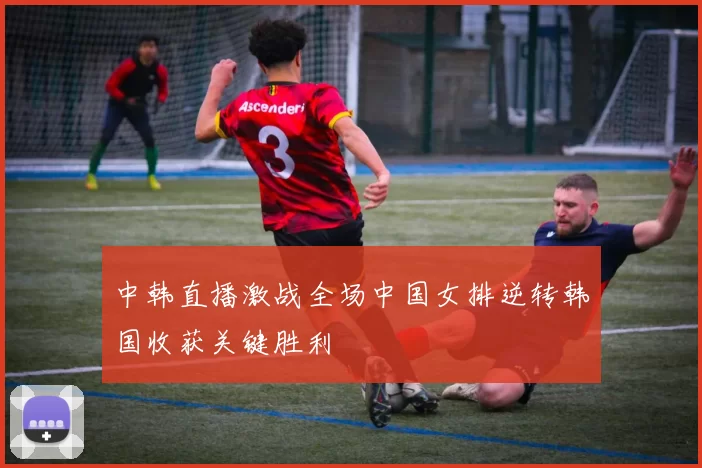 中韩直播激战全场中国女排逆转韩国收获关键胜利