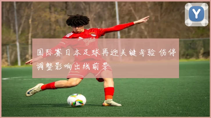 国际赛日本足球再迎关键考验 伤停调整影响出线前景