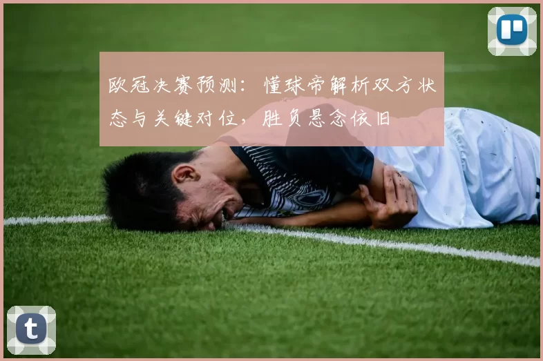 欧冠决赛预测：懂球帝解析双方状态与关键对位，胜负悬念依旧
