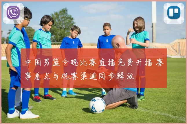 中国男篮今晚比赛直播免费开播 赛事看点与观赛渠道同步释放