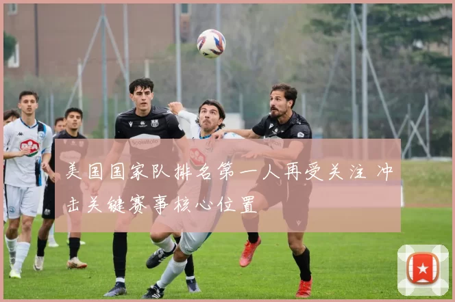 美国国家队排名第一人再受关注 冲击关键赛事核心位置