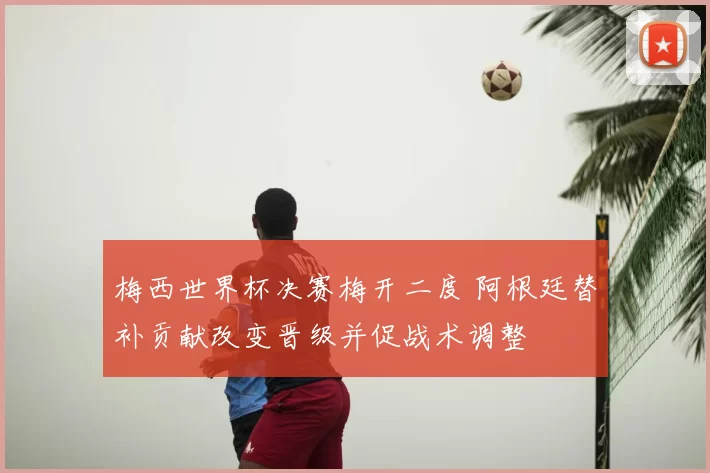 梅西世界杯决赛梅开二度 阿根廷替补贡献改变晋级并促战术调整