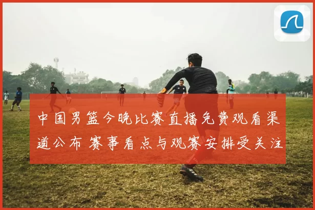 中国男篮今晚比赛直播免费观看渠道公布 赛事看点与观赛安排受关注