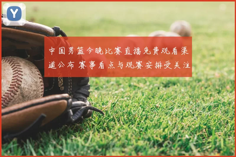 中国男篮今晚比赛直播免费观看渠道公布 赛事看点与观赛安排受关注