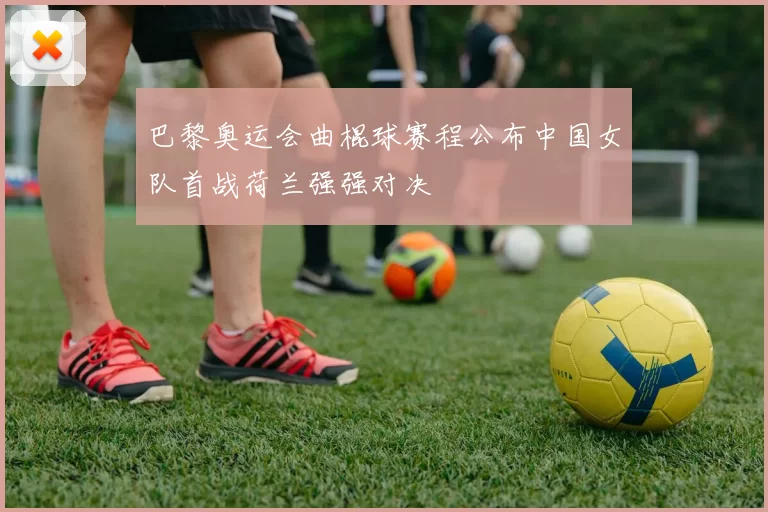 巴黎奥运会曲棍球赛程公布中国女队首战荷兰强强对决