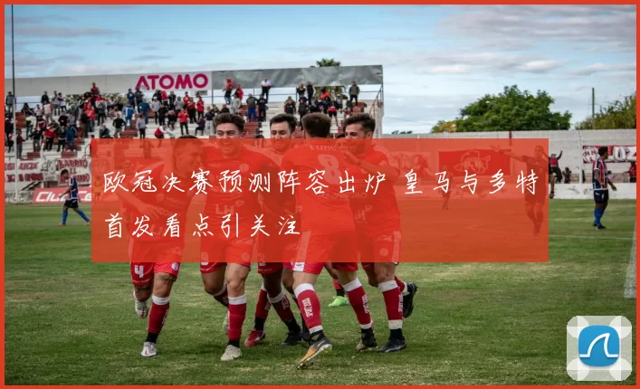 欧冠决赛预测阵容出炉 皇马与多特首发看点引关注