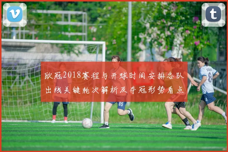 欧冠2018赛程与开球时间安排各队出线关键轮次解析及夺冠形势看点