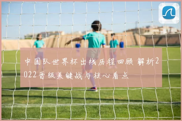 中国队世界杯出线历程回顾 解析2022晋级关键战与核心看点