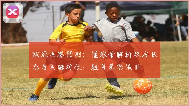 欧冠决赛预测：懂球帝解析双方状态与关键对位，胜负悬念依旧