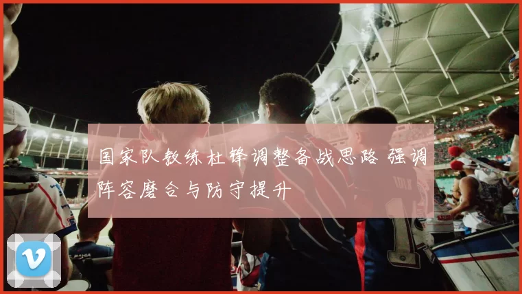 国家队教练杜锋调整备战思路 强调阵容磨合与防守提升