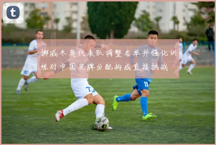 挪威冬奥代表队调整名单并强化训练对中国奖牌分配构成直接挑战