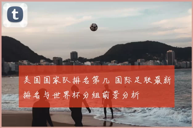 美国国家队排名第几 国际足联最新排名与世界杯分组前景分析