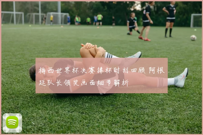 梅西世界杯决赛捧杯时刻回顾 阿根廷队长领奖画面细节解析