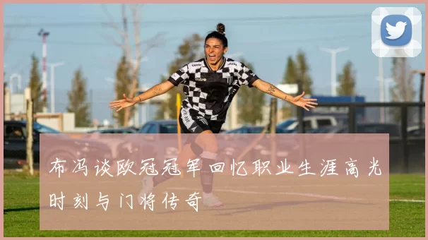 布冯谈欧冠冠军回忆职业生涯高光时刻与门将传奇