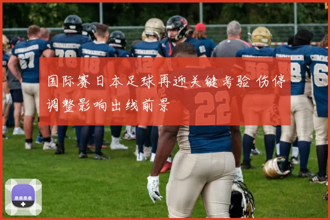 国际赛日本足球再迎关键考验 伤停调整影响出线前景