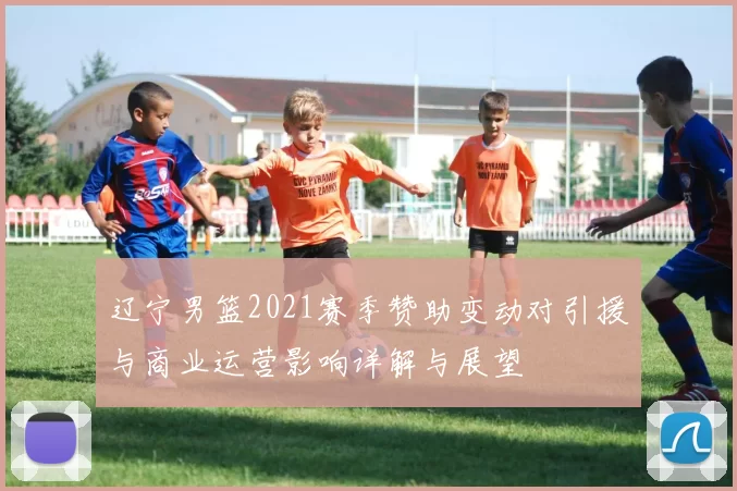 辽宁男篮2021赛季赞助变动对引援与商业运营影响详解与展望