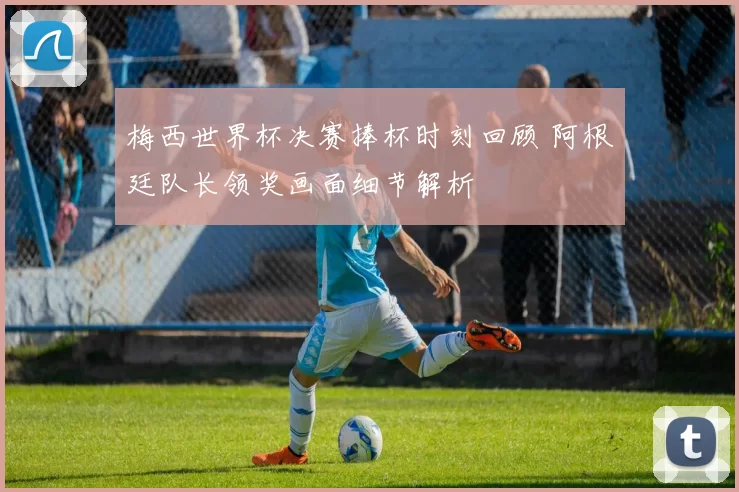 梅西世界杯决赛捧杯时刻回顾 阿根廷队长领奖画面细节解析