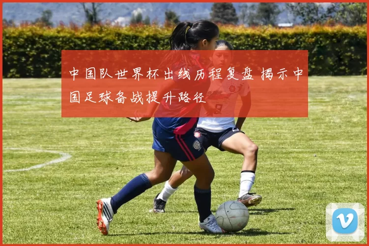 中国队世界杯出线历程复盘 揭示中国足球备战提升路径