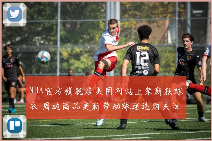 NBA官方旗舰店美国网站上架新款球衣 周边商品更新带动球迷选购关注