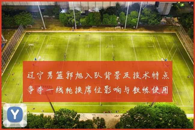 辽宁男篮郭旭入队背景及技术特点争夺一线轮换席位影响与教练使用预期