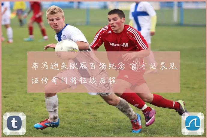 布冯迎来欧冠百场纪念 官方记录见证传奇门将征战历程